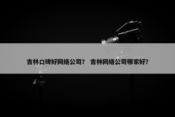 吉林口碑好网络公司？ 吉林网络公司哪家好？