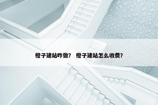 橙子建站咋做？ 橙子建站怎么收费？