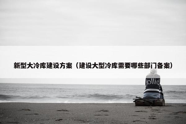新型大冷库建设方案（建设大型冷库需要哪些部门备案）
