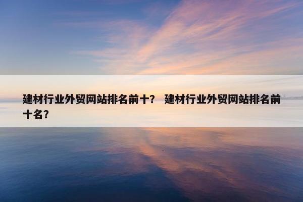 建材行业外贸网站排名前十？ 建材行业外贸网站排名前十名？