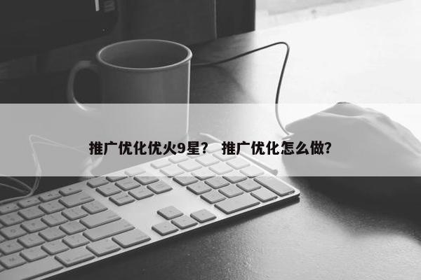 推广优化优火9星？ 推广优化怎么做？