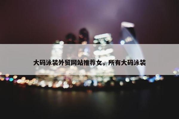 大码泳装外贸网站推荐女，所有大码泳装