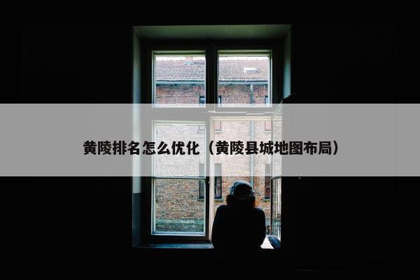黄陵排名怎么优化（黄陵县城地图布局）