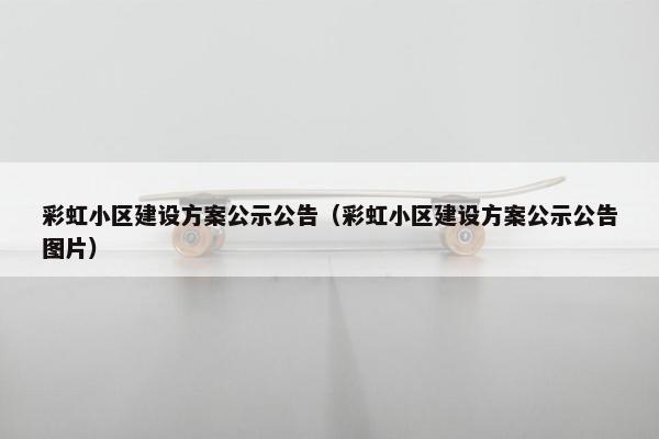 彩虹小区建设方案公示公告（彩虹小区建设方案公示公告图片）