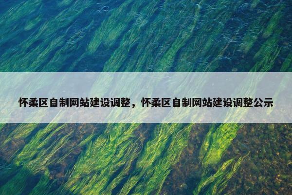怀柔区自制网站建设调整，怀柔区自制网站建设调整公示