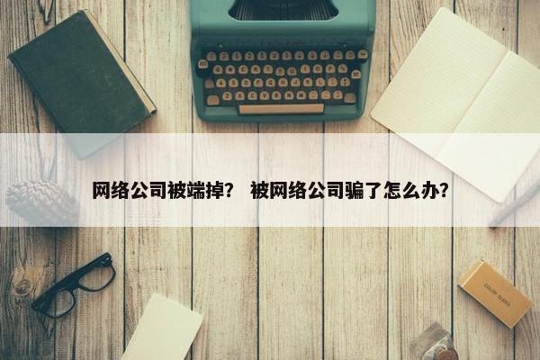 网络公司被端掉？ 被网络公司骗了怎么办？