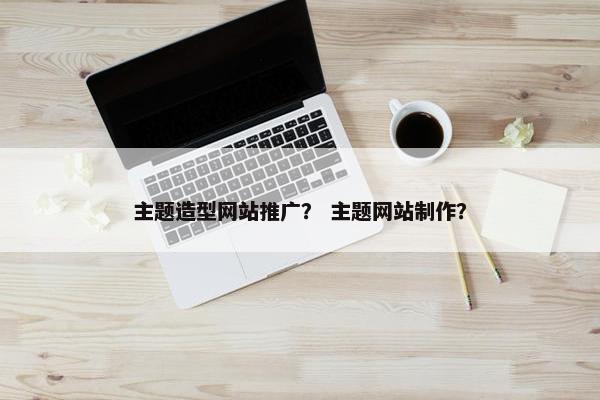 主题造型网站推广？ 主题网站制作？