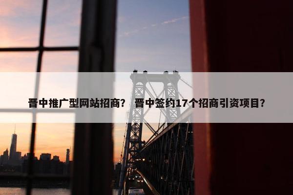晋中推广型网站招商？ 晋中签约17个招商引资项目？