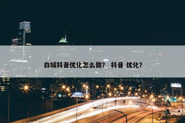 白城抖音优化怎么做？ 抖音 优化？