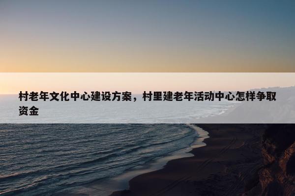村老年文化中心建设方案，村里建老年活动中心怎样争取资金