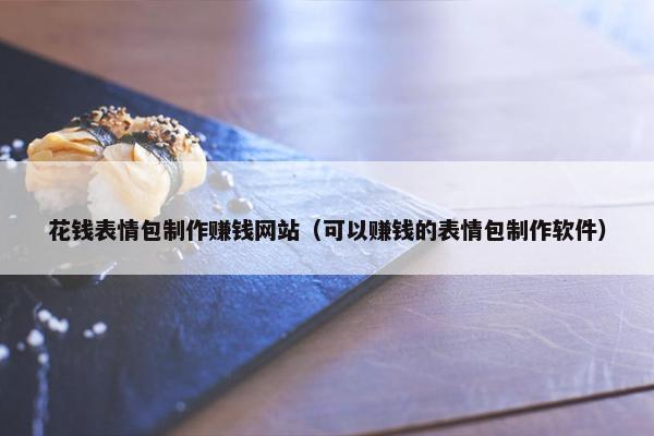 花钱表情包制作赚钱网站（可以赚钱的表情包制作软件）