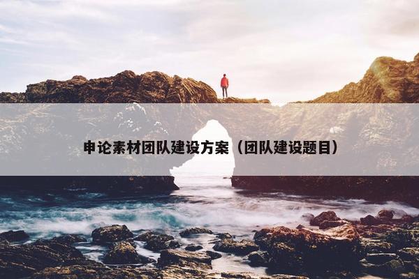 申论素材团队建设方案（团队建设题目）