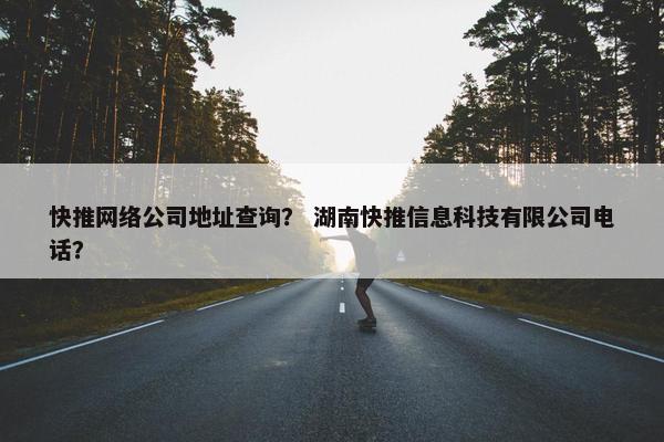 快推网络公司地址查询？ 湖南快推信息科技有限公司电话？