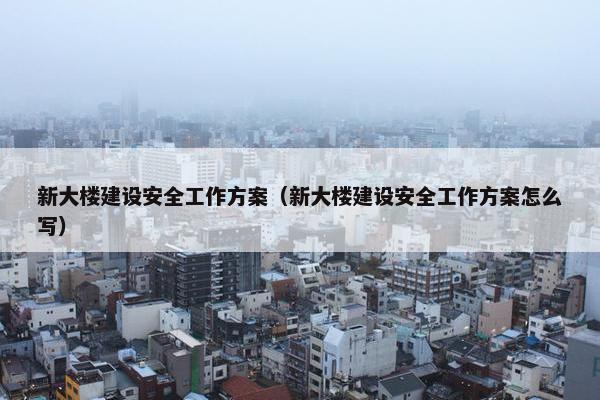 新大楼建设安全工作方案（新大楼建设安全工作方案怎么写）