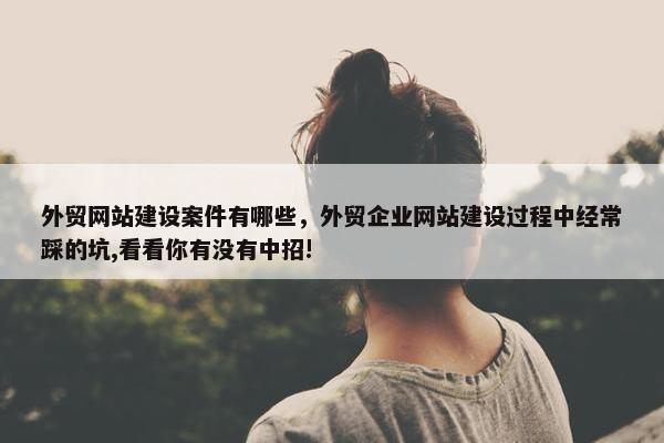 外贸网站建设案件有哪些，外贸企业网站建设过程中经常踩的坑,看看你有没有中招!