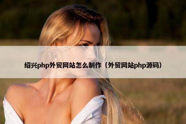 绍兴php外贸网站怎么制作（外贸网站php源码）
