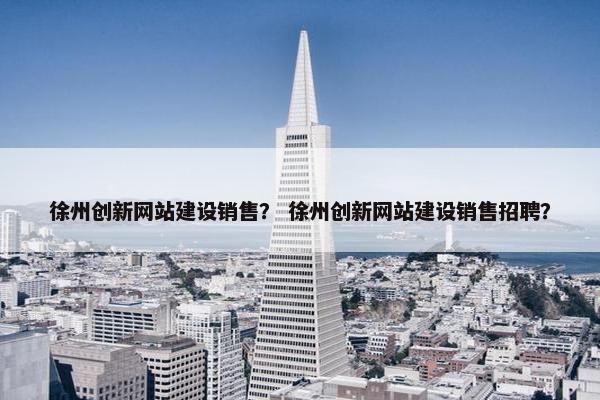 徐州创新网站建设销售？ 徐州创新网站建设销售招聘？