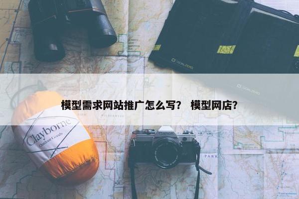 模型需求网站推广怎么写？ 模型网店？