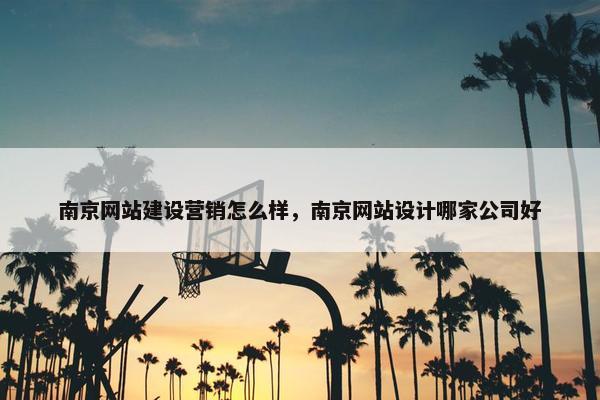 南京网站建设营销怎么样，南京网站设计哪家公司好
