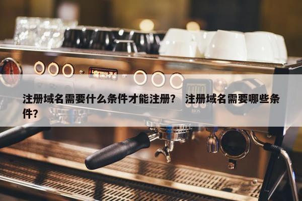 注册域名需要什么条件才能注册？ 注册域名需要哪些条件？
