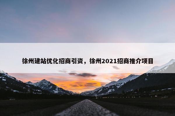徐州建站优化招商引资，徐州2021招商推介项目
