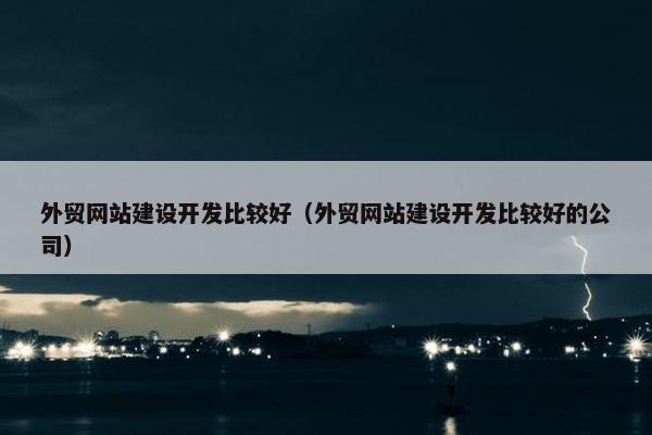 外贸网站建设开发比较好（外贸网站建设开发比较好的公司）