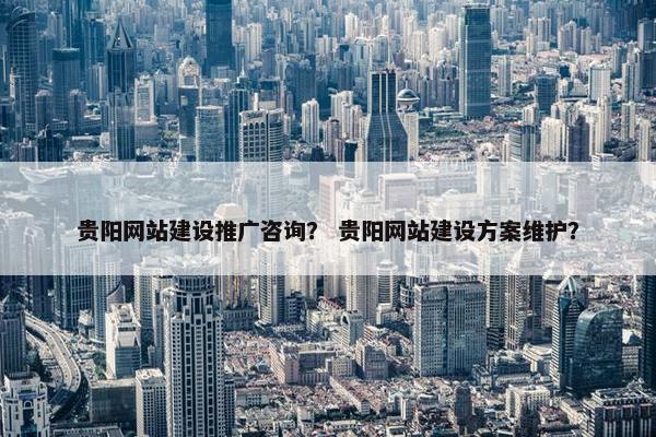 贵阳网站建设推广咨询？ 贵阳网站建设方案维护？