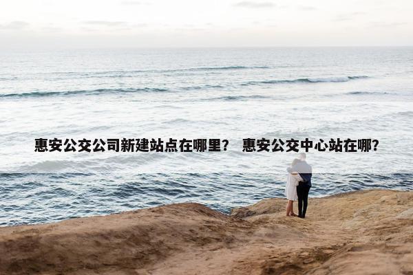 惠安公交公司新建站点在哪里？ 惠安公交中心站在哪？