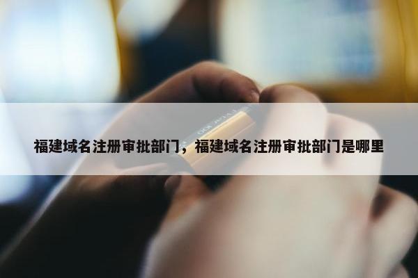 福建域名注册审批部门，福建域名注册审批部门是哪里