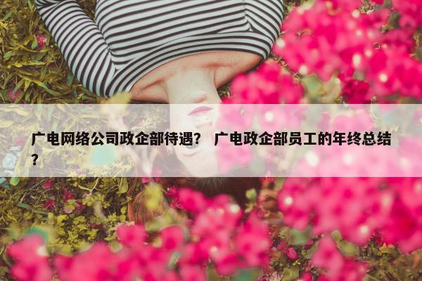 广电网络公司政企部待遇？ 广电政企部员工的年终总结？