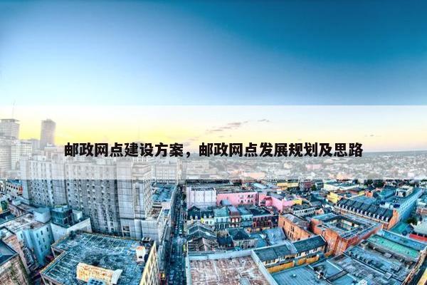 邮政网点建设方案，邮政网点发展规划及思路