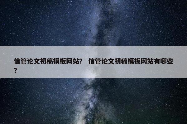 信管论文初稿模板网站？ 信管论文初稿模板网站有哪些？