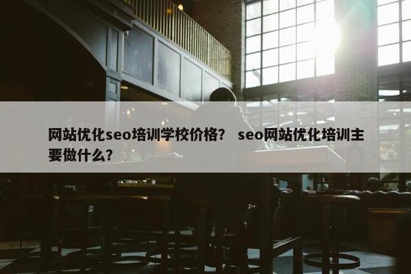 网站优化seo培训学校价格？ seo网站优化培训主要做什么？