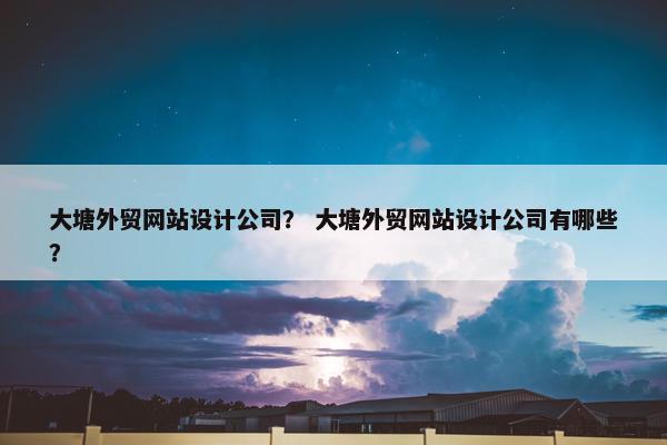 大塘外贸网站设计公司？ 大塘外贸网站设计公司有哪些？