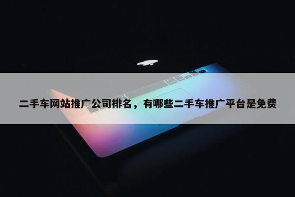 二手车网站推广公司排名，有哪些二手车推广平台是免费