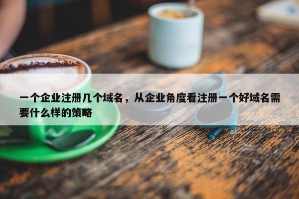一个企业注册几个域名，从企业角度看注册一个好域名需要什么样的策略