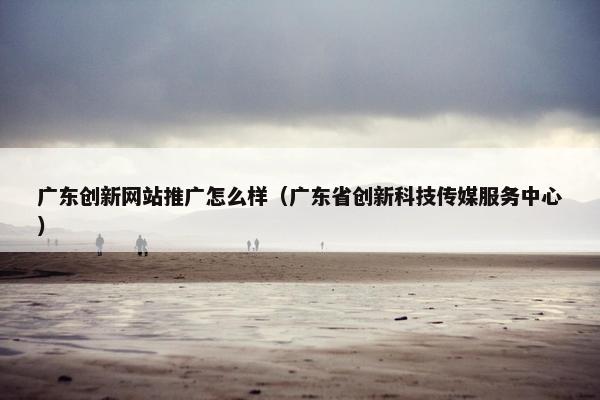 广东创新网站推广怎么样（广东省创新科技传媒服务中心）