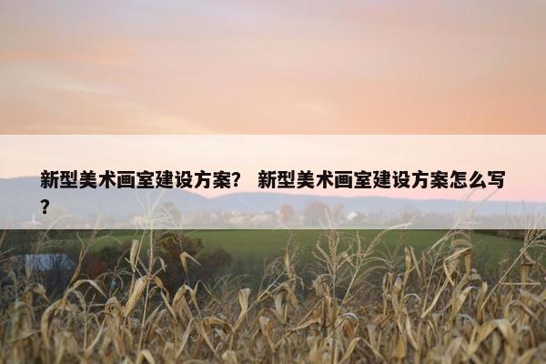 新型美术画室建设方案？ 新型美术画室建设方案怎么写？