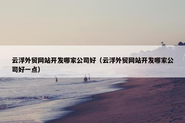 云浮外贸网站开发哪家公司好（云浮外贸网站开发哪家公司好一点）