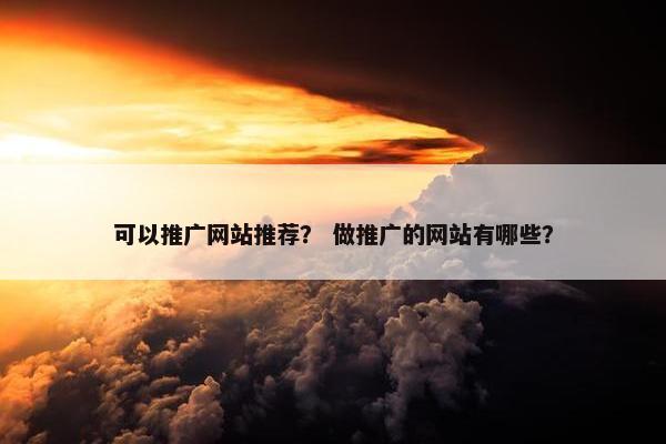 可以推广网站推荐？ 做推广的网站有哪些？