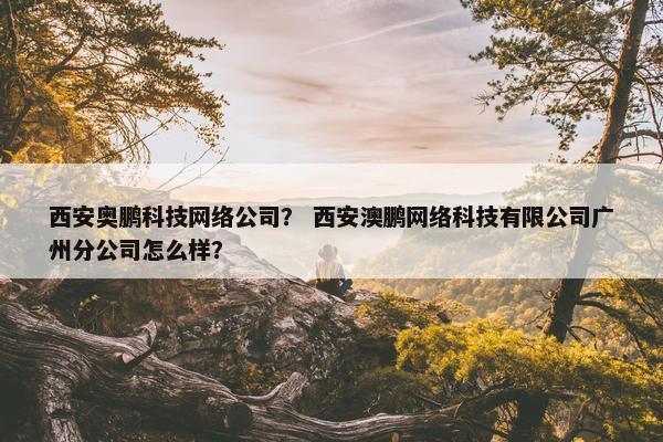 西安奥鹏科技网络公司？ 西安澳鹏网络科技有限公司广州分公司怎么样？