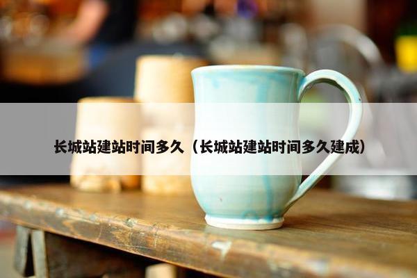 长城站建站时间多久（长城站建站时间多久建成）