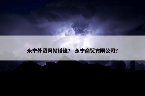 永宁外贸网站搭建？ 永宁商贸有限公司？