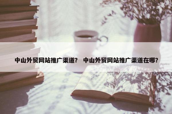 中山外贸网站推广渠道？ 中山外贸网站推广渠道在哪？