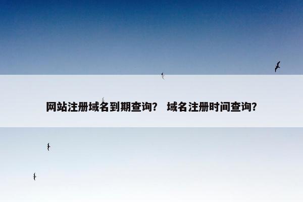 网站注册域名到期查询？ 域名注册时间查询？
