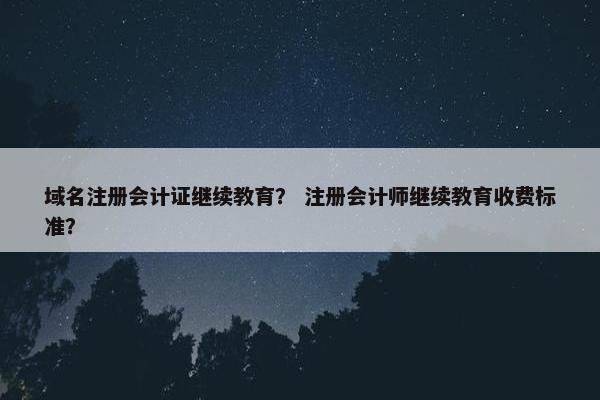 域名注册会计证继续教育？ 注册会计师继续教育收费标准？