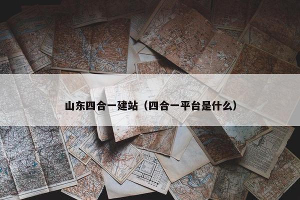 山东四合一建站（四合一平台是什么）