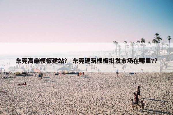 东莞高端模板建站？ 东莞建筑模板批发市场在哪里?？