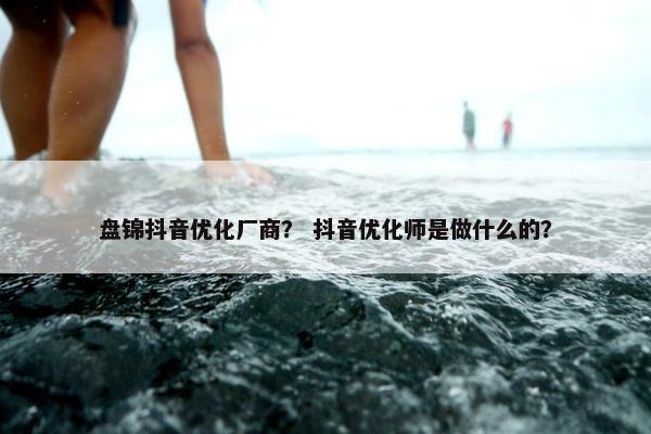 盘锦抖音优化厂商？ 抖音优化师是做什么的？