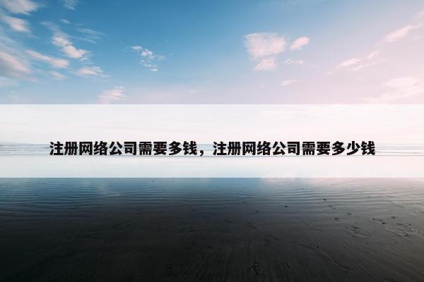 注册网络公司需要多钱，注册网络公司需要多少钱